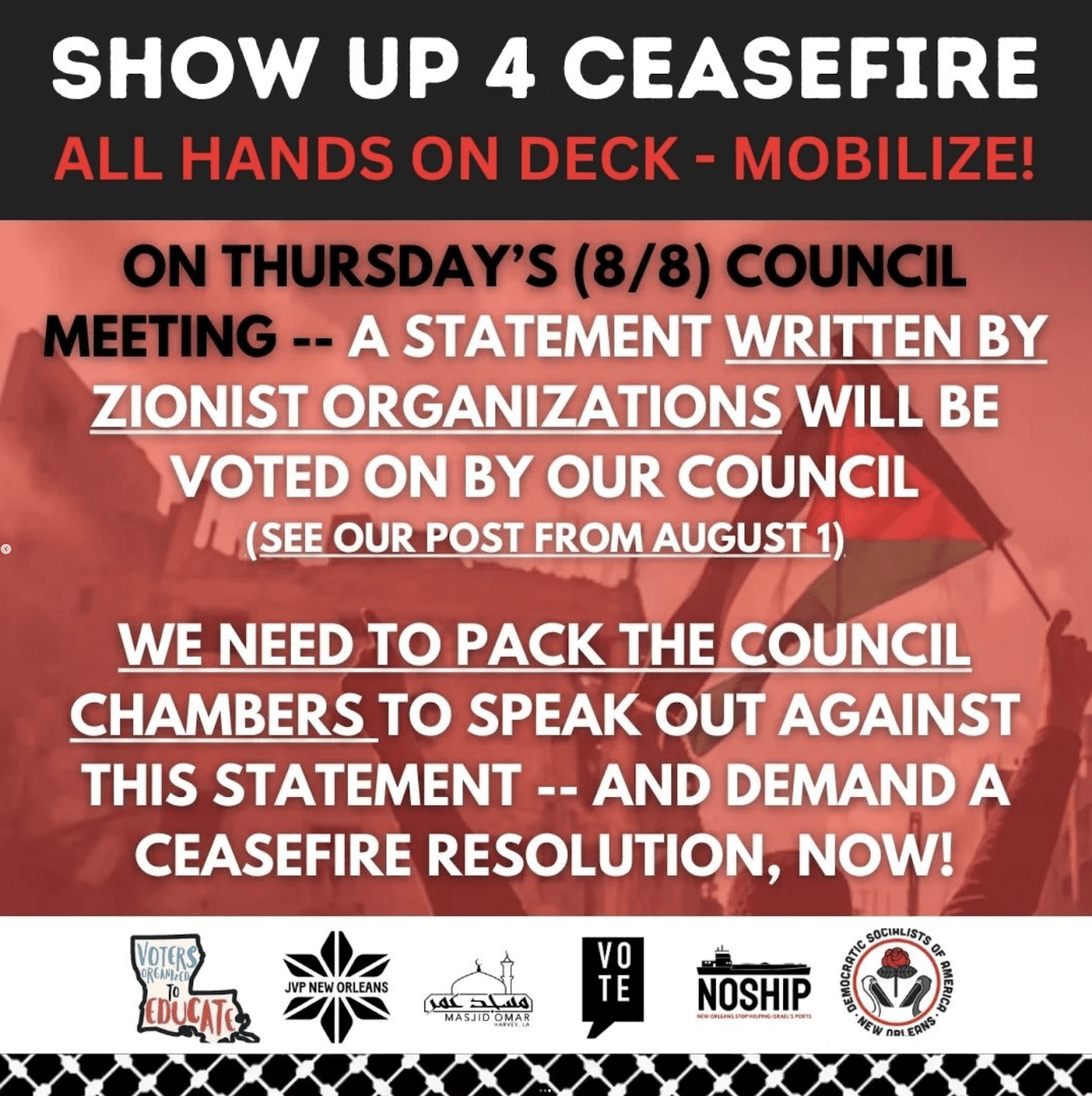 Graphic which reads: &quot;Show up 4 ceasefire. All hands on deck - mobilize! On Thursday's Council Meeting -- a Statement written by zionist organizations will be voted on by our council (see our post from august 1). We need to pack the Council Chambers to speak out against this statement -- and demand a ceasefire resolution, now!&quot; Has the logos of the following endorsing organizations: Voters Organizing To Educate, Jewish Voice for Peace New Orleans, Masjid Omar, VOTE, NOSHIP, and New Orleans DSA.